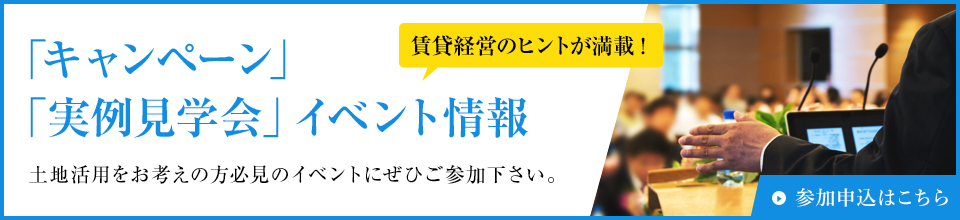 「キャンペーン」「実例見学会」イベント情報 土地活用をお考えの方必見のイベントにぜひご参加下さい。賃貸経営のヒントが満載! 参加申込はこちら