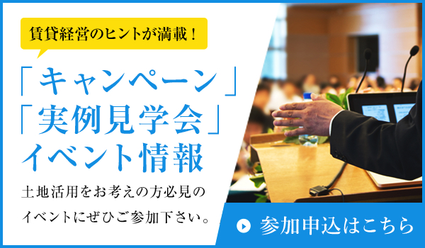 「キャンペーン」「実例見学会」イベント情報 土地活用をお考えの方必見のイベントにぜひご参加下さい。賃貸経営のヒントが満載! 参加申込はこちら