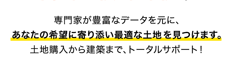 専門家が豊富なデータを元に、あなたの希望に寄り添い最適な土地を見つけます。土地購入から建築まで、トータルサポート！