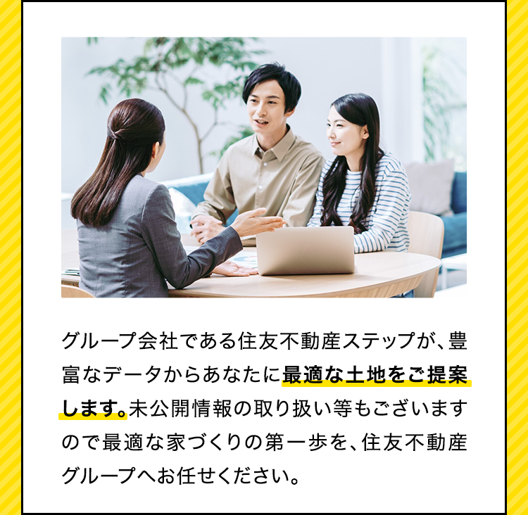 グループ会社である住友不動産ステップが、豊富なデータからあなたに最適な土地をご提案します。未公開情報の取り扱い等もございますので最適な家づくりの第一歩を、住友不動産グループへお任せください。​