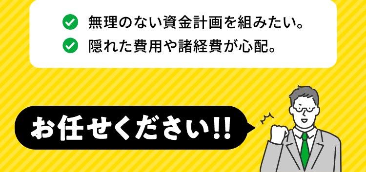 無理のない資金計画を組みたい。 隠れた費用や諸経費が心配。お任せください！！