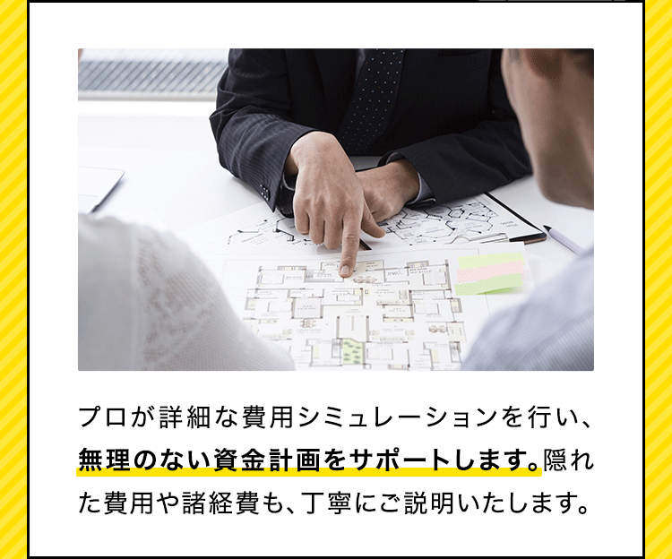 プロが詳細な費用シミュレーションを行い、無理のない資金計画をサポートします。隠れた費用や諸経費も、丁寧にご説明いたします。​