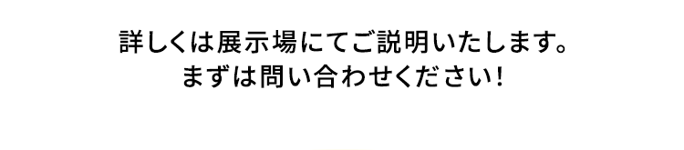 詳しくは展示場にてご説明いたします。まずは問い合わせください！