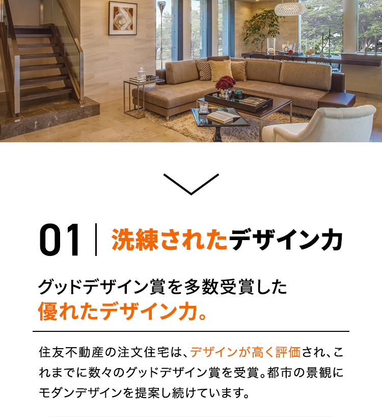 01 洗練されたデザイン力 グッドデザイン賞を多数受賞した優れたデザイン力。住友不動産の注文住宅は、デザインが高く評価され、これまでに数々のグッドデザイン賞を受賞。都市の景観にモダンデザインを提案し続けています。