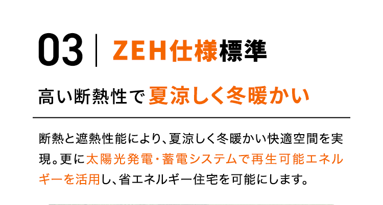 03 ZEH仕様標準 高い断熱性で夏涼しく冬暖かい 断熱と遮熱性能により、夏涼しく冬暖かい快適空間を実現。更に太陽光発電・蓄電システムで再生可能エネルギーを活用し、省エネルギー住宅を可能にします。