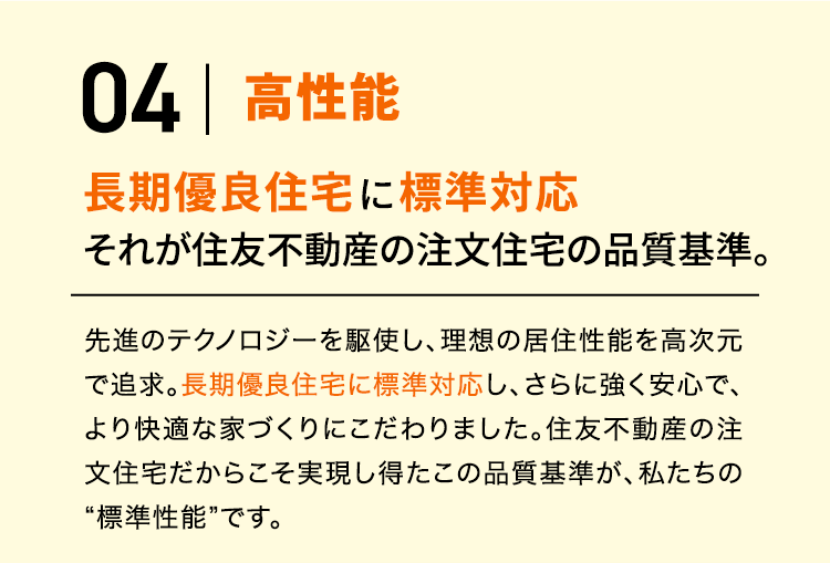 04 高性能 長期優良住宅に標準対応 それが住友不動産の注文住宅の品質基準。先進のテクノロジーを駆使し、理想の居住性能を高次元で追求。長期優良住宅に標準対応し、さらに強く安心で、より快適な家づくりにこだわりました。住友不動産の注文住宅だからこそ実現し得たこの品質基準が、私たちの“標準性能”です。