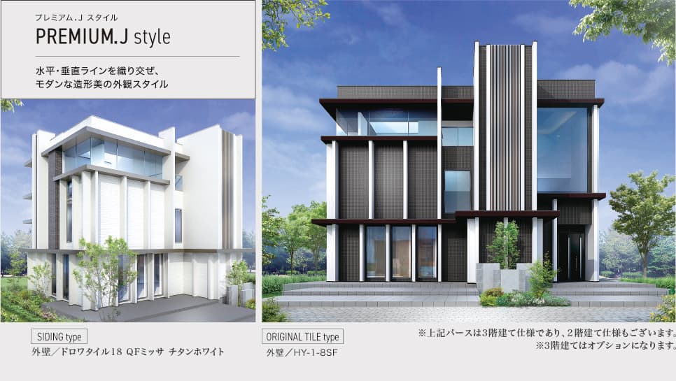 プレミアム.J スタイル PREMIUM.J style 水平・垂直ラインを織り混ぜ、モダンな造形美の外観スタイル SIDING type 外壁／ドロワタイル18 QFミッサ チタンホワイト ORIGINAL TILE type 外壁／HY-1-8SF ※上記パースは3階建て仕様であり、2階建て仕様もございます。 ※3階建てはオプションになります。