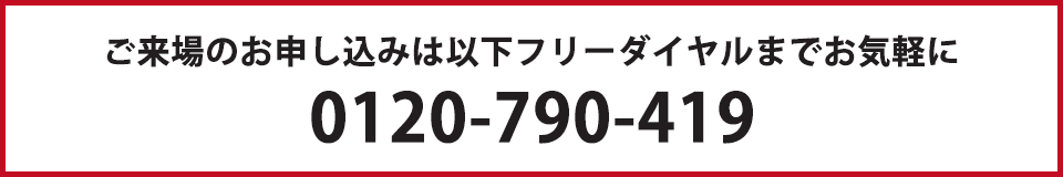 ご来場のお申し込みは以下フリーダイヤルまでお気軽に 0120-790-419