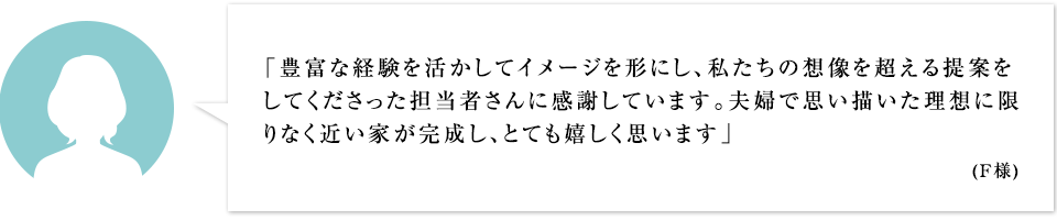 「豊富な経験を活かしてイメージを形にし、私たちの想像を超える提案をしてくださった担当者さんに感謝しています。夫婦で思い描いた理想に限りなく近い家が完成し、とても嬉しく思います」