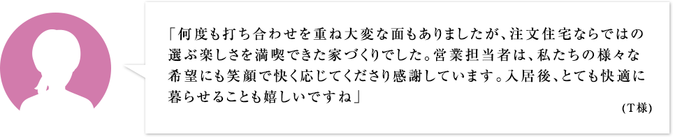 「何度も打ち合わせを重ね大変な面もありましたが、注文住宅ならではの選ぶ楽しさを満喫できた家づくりでした。営業担当の竹内さんは、私たちの様々な希望にも笑顔で快く応じてくださり感謝しています。入居後、とても快適に暮らせることも嬉しいですね」