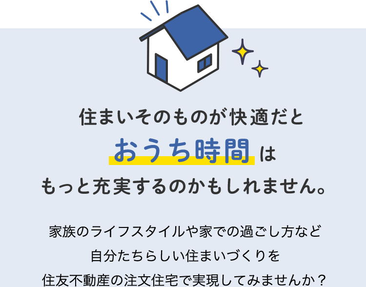 住まいそのものが快適だとおうち時間はもっと充実するのかもしれません。 家族のライフスタイルや家での過ごし方など自分たちらしい住まいづくりを住友不動産の注文住宅で実現してみませんか？